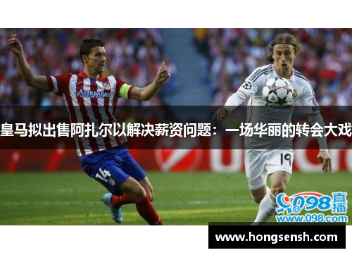 皇马拟出售阿扎尔以解决薪资问题：一场华丽的转会大戏