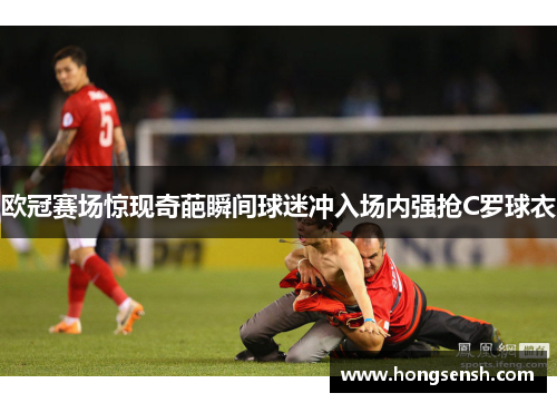 欧冠赛场惊现奇葩瞬间球迷冲入场内强抢C罗球衣