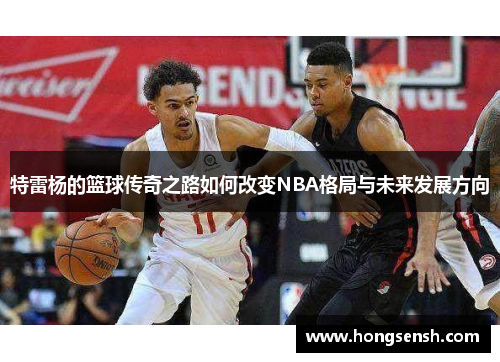特雷杨的篮球传奇之路如何改变NBA格局与未来发展方向